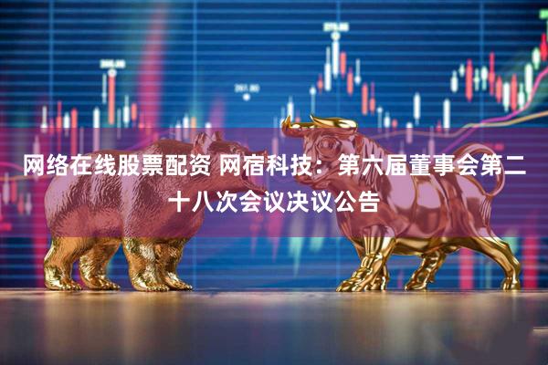 网络在线股票配资 网宿科技：第六届董事会第二十八次会议决议公告