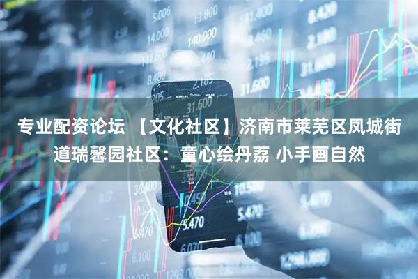 专业配资论坛 【文化社区】济南市莱芜区凤城街道瑞馨园社区：童心绘丹荔 小手画自然