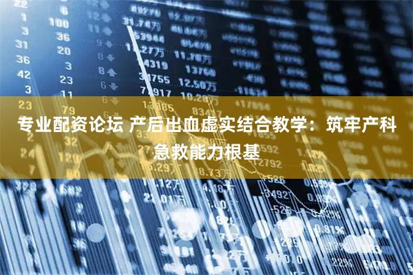 专业配资论坛 产后出血虚实结合教学：筑牢产科急救能力根基