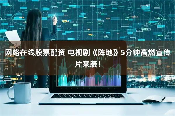 网络在线股票配资 电视剧《阵地》5分钟高燃宣传片来袭！
