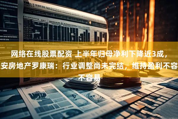 网络在线股票配资 上半年归母净利下降近3成，瑞安房地产罗康瑞：行业调整尚未完结，维持盈利不容易