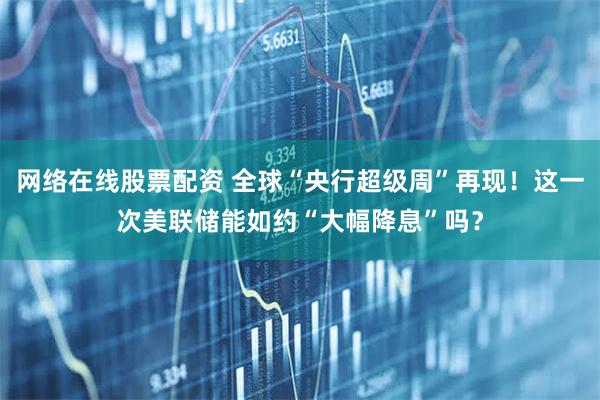 网络在线股票配资 全球“央行超级周”再现！这一次美联储能如约“大幅降息”吗？