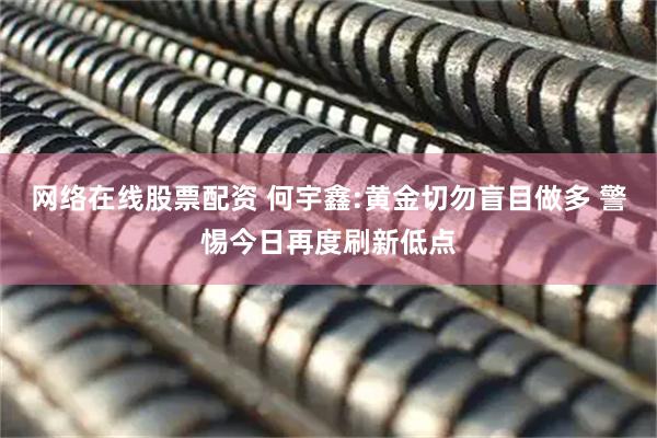 网络在线股票配资 何宇鑫:黄金切勿盲目做多 警惕今日再度刷新低点