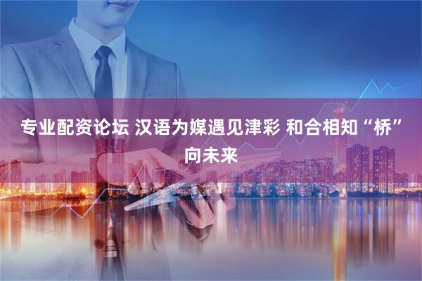 专业配资论坛 汉语为媒遇见津彩 和合相知“桥”向未来