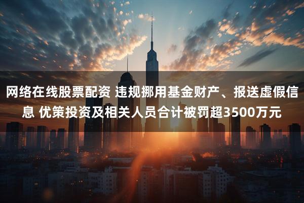 网络在线股票配资 违规挪用基金财产、报送虚假信息 优策投资及相关人员合计被罚超3500万元