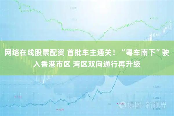 网络在线股票配资 首批车主通关！“粤车南下”驶入香港市区 湾区双向通行再升级