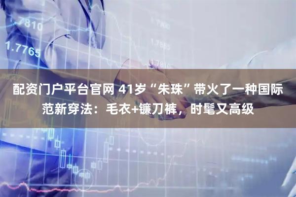 配资门户平台官网 41岁“朱珠”带火了一种国际范新穿法：毛衣+镰刀裤，时髦又高级