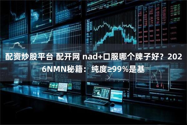 配资炒股平台 配开网 nad+口服哪个牌子好？2026NMN秘籍：纯度≥99%是基