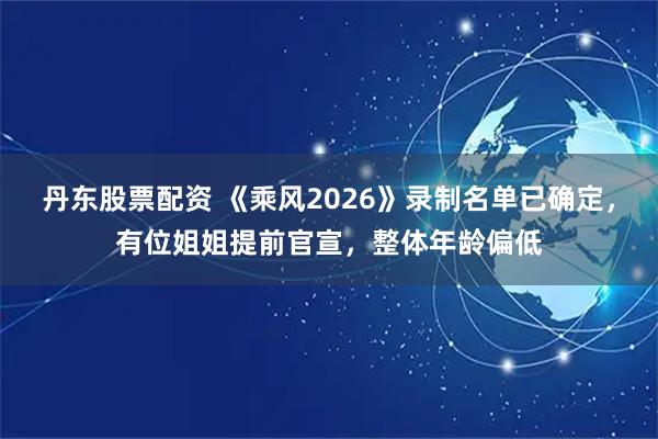 丹东股票配资 《乘风2026》录制名单已确定，有位姐姐提前官宣，整体年龄偏低