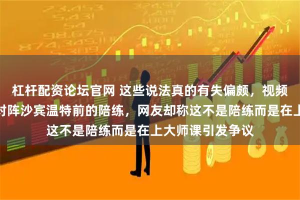 杠杆配资论坛官网 这些说法真的有失偏颇，视频中男孩是王曼昱对阵沙宾温特前的陪练，网友却称这不是陪练而是在上大师课引发争议