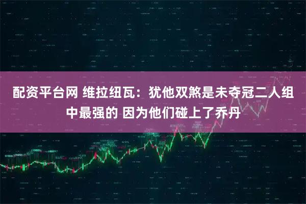配资平台网 维拉纽瓦：犹他双煞是未夺冠二人组中最强的 因为他们碰上了乔丹