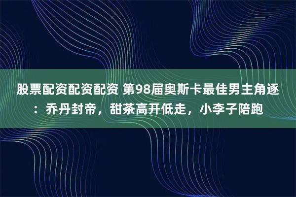 股票配资配资配资 第98届奥斯卡最佳男主角逐：乔丹封帝，甜茶高开低走，小李子陪跑
