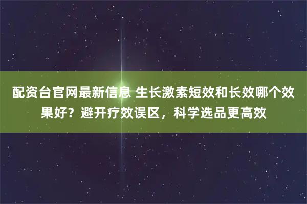 配资台官网最新信息 生长激素短效和长效哪个效果好?避开疗效误区,科学选品更高效
