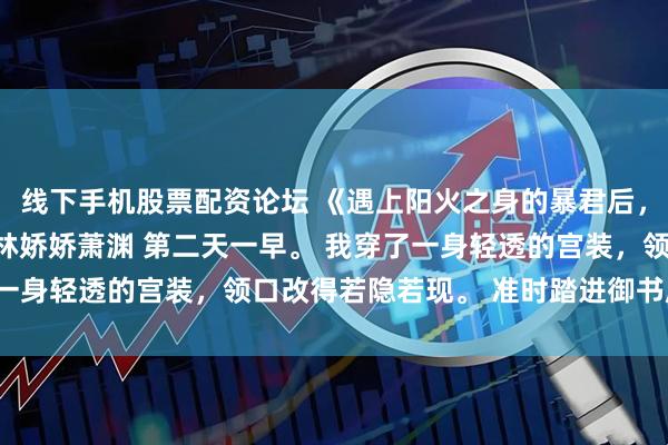 线下手机股票配资论坛 《遇上阳火之身的暴君后,身为魅魔的我笑疯了》林娇娇萧渊 第二天一早。 我穿了一身轻透的宫装,领口改得若隐若现。 准时踏进御书房大门。