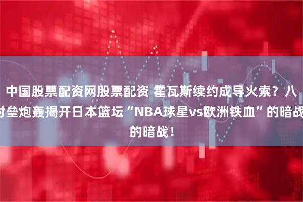 中国股票配资网股票配资 霍瓦斯续约成导火索？八村垒炮轰揭开日本篮坛“NBA球星vs欧洲铁血”的暗战！