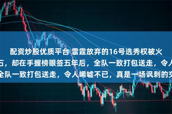 配资炒股优质平台 雷霆放弃的16号选秀权被火箭捡回并培养成球队基石，却在手握榜眼签五年后，全队一致打包送走，令人唏嘘不已，真是一场讽刺的交易