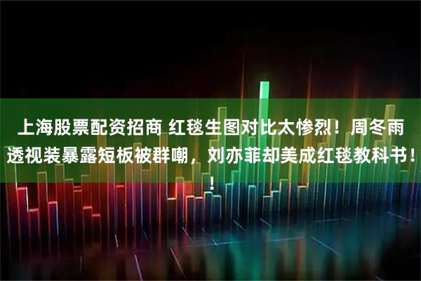 上海股票配资招商 红毯生图对比太惨烈！周冬雨透视装暴露短板被群嘲，刘亦菲却美成红毯教科书！