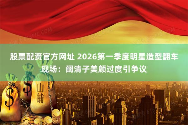 股票配资官方网址 2026第一季度明星造型翻车现场：阚清子美颜过度引争议
