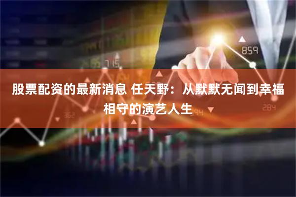 股票配资的最新消息 任天野：从默默无闻到幸福相守的演艺人生