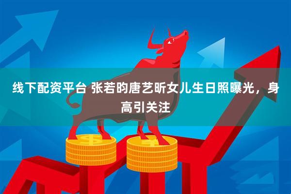 线下配资平台 张若昀唐艺昕女儿生日照曝光，身高引关注