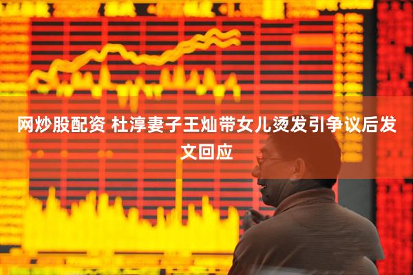 网炒股配资 杜淳妻子王灿带女儿烫发引争议后发文回应