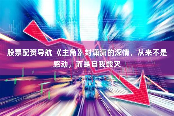 股票配资导航 《主角》封潇潇的深情，从来不是感动，而是自我毁灭
