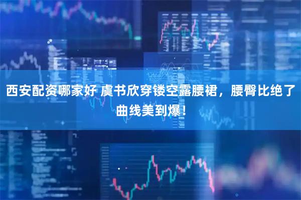 西安配资哪家好 虞书欣穿镂空露腰裙,腰臀比绝了曲线美到爆!