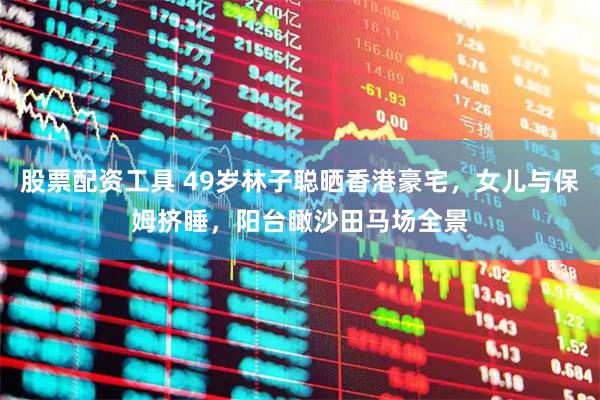 股票配资工具 49岁林子聪晒香港豪宅,女儿与保姆挤睡,阳台瞰沙田马场全景