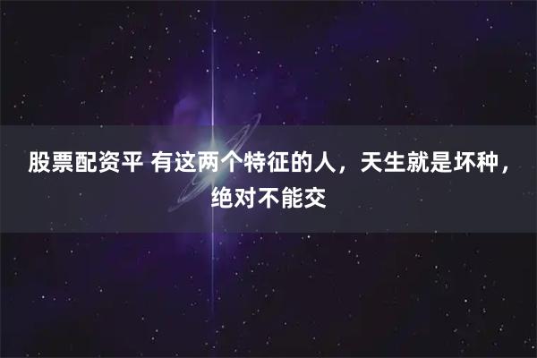 股票配资平 有这两个特征的人，天生就是坏种，绝对不能交