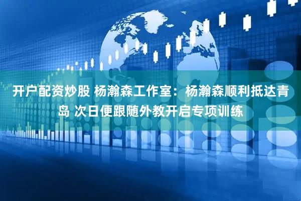 开户配资炒股 杨瀚森工作室：杨瀚森顺利抵达青岛 次日便跟随外教开启专项训练