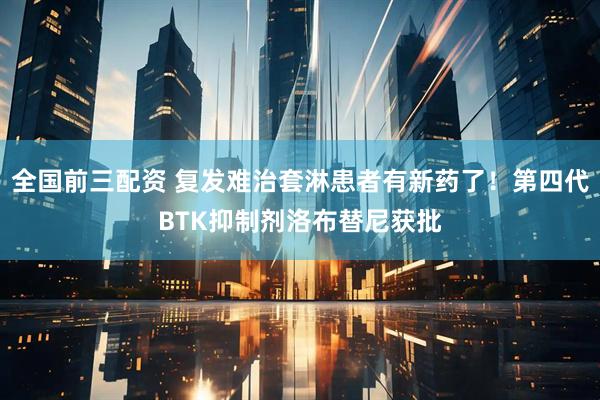 全国前三配资 复发难治套淋患者有新药了！第四代BTK抑制剂洛布替尼获批