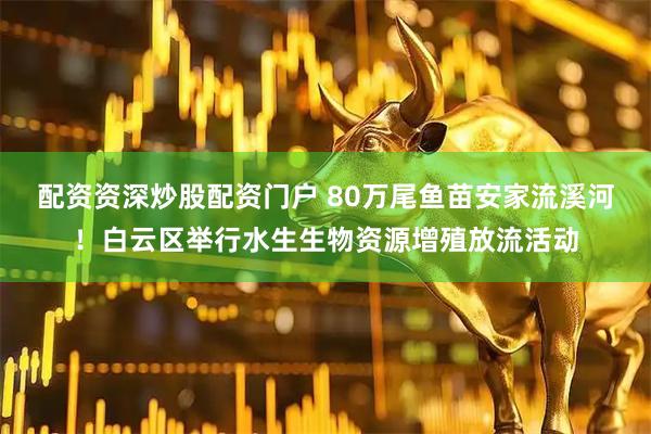 配资资深炒股配资门户 80万尾鱼苗安家流溪河！白云区举行水生生物资源增殖放流活动