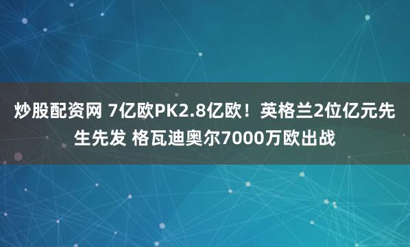 炒股配资网 7亿欧PK2.8亿欧！英格兰2位亿元先生先发 格瓦迪奥尔7000万欧出战