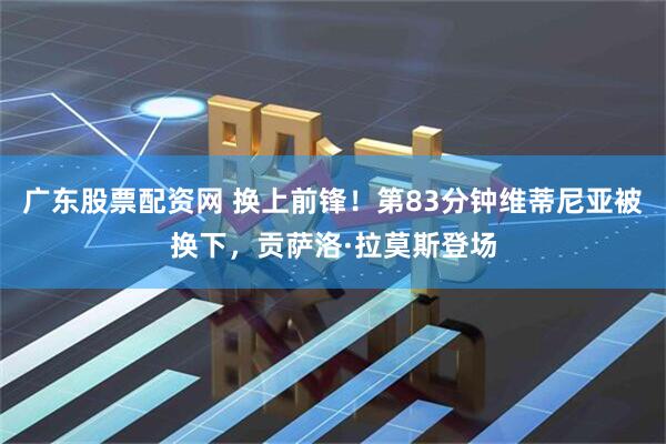 广东股票配资网 换上前锋！第83分钟维蒂尼亚被换下，贡萨洛·拉莫斯登场