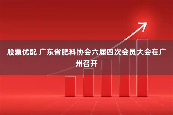 股票优配 广东省肥料协会六届四次会员大会在广州召开