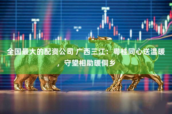 全国最大的配资公司 广西三江：粤桂同心送温暖，守望相助暖侗乡