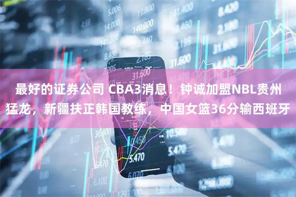 最好的证券公司 CBA3消息！钟诚加盟NBL贵州猛龙，新疆扶正韩国教练，中国女篮36分输西班牙