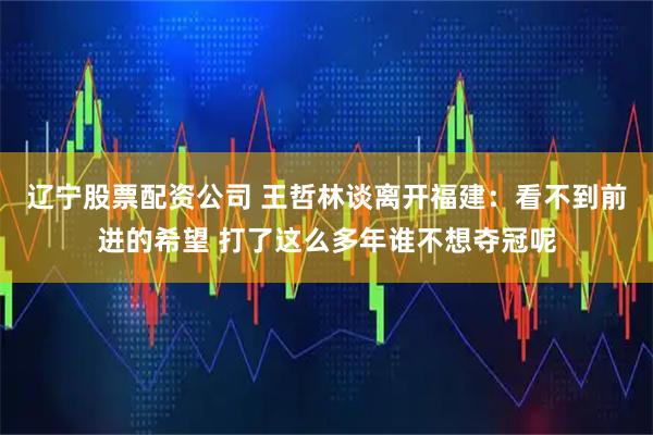 辽宁股票配资公司 王哲林谈离开福建：看不到前进的希望 打了这么多年谁不想夺冠呢