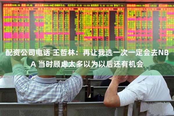 配资公司电话 王哲林：再让我选一次一定会去NBA 当时顾虑太多以为以后还有机会
