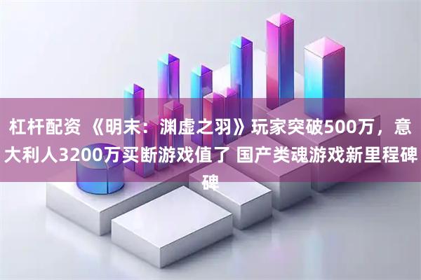 杠杆配资 《明末：渊虚之羽》玩家突破500万，意大利人3200万买断游戏值了 国产类魂游戏新里程碑