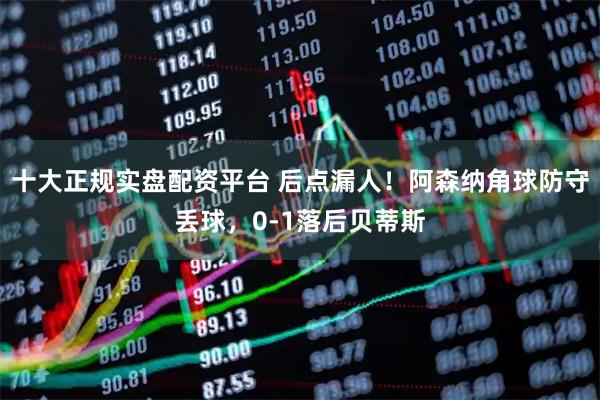 十大正规实盘配资平台 后点漏人！阿森纳角球防守丢球，0-1落后贝蒂斯