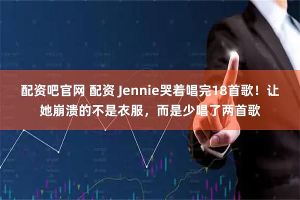 配资吧官网 配资 Jennie哭着唱完18首歌！让她崩溃的不是衣服，而是少唱了两首歌