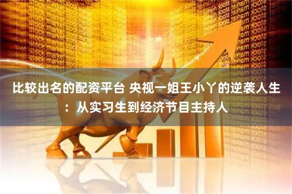 比较出名的配资平台 央视一姐王小丫的逆袭人生：从实习生到经济节目主持人