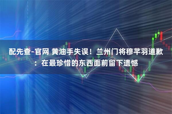 配先查-官网 黄油手失误！兰州门将穆芊羽道歉：在最珍惜的东西面前留下遗憾