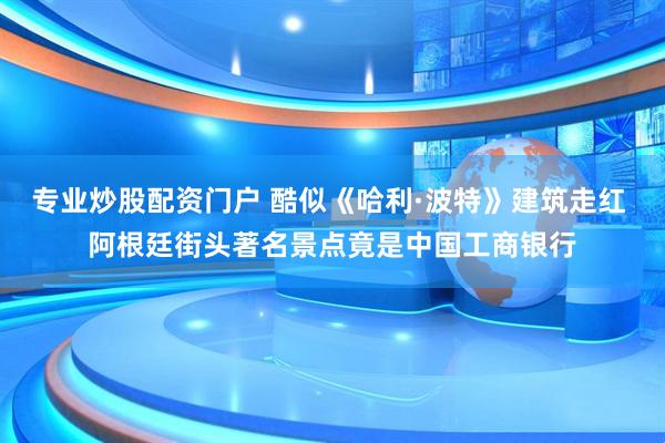 专业炒股配资门户 酷似《哈利·波特》建筑走红 阿根廷街头著名景点竟是中国工商银行
