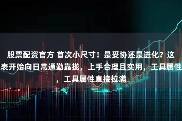 股票配资官方 首次小尺寸！是妥协还是进化？这个经典军表开始向日常通勤靠拢，上手合理且实用，工具属性直接拉满
