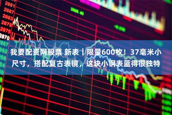 我要配资网股票 新表｜限量600枚！37毫米小尺寸，搭配复古表镜，这块小钢表蓝得很独特